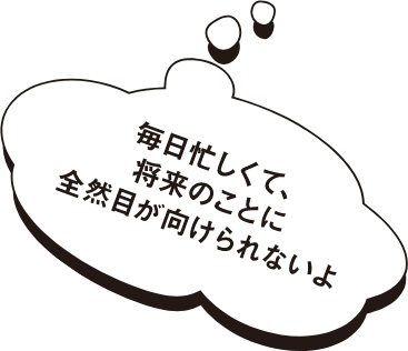 毎日忙しくて、将来のことに全然目が向けられないよ